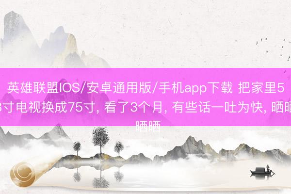 英雄联盟IOS/安卓通用版/手机app下载 把家里58寸电视换成75寸, 看了3个月, 有些话一吐为快, 晒晒