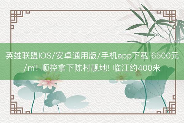 英雄联盟IOS/安卓通用版/手机app下载 6500元/㎡! 顺控拿下陈村靓地! 临江约400米