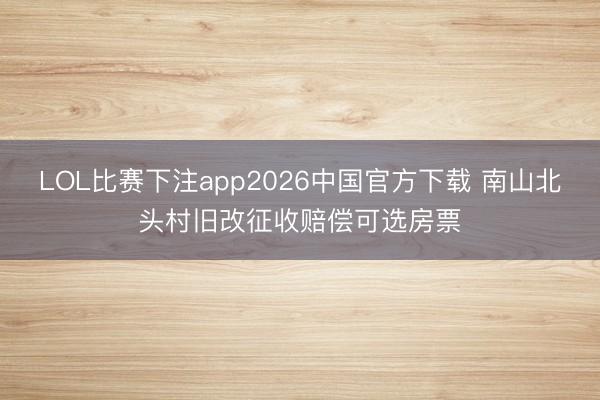 LOL比赛下注app2026中国官方下载 南山北头村旧改征收赔偿可选房票