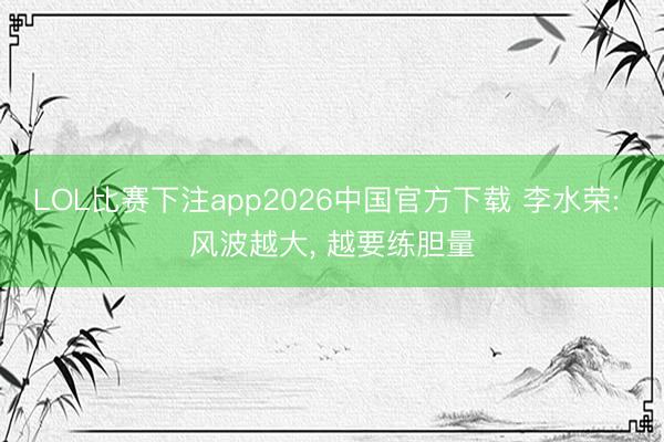 LOL比赛下注app2026中国官方下载 李水荣: 风波越大, 越要练胆量