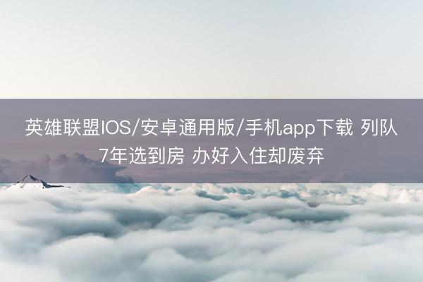 英雄联盟IOS/安卓通用版/手机app下载 列队7年选到房 办好入住却废弃