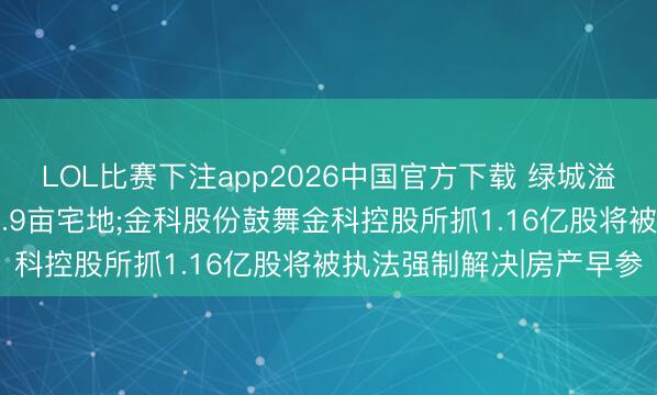 LOL比赛下注app2026中国官方下载 绿城溢价摘得成皆东郊记念28.9亩宅地;金科股份鼓舞金科控股所抓1.16亿股将被执法强制解决|房产早参
