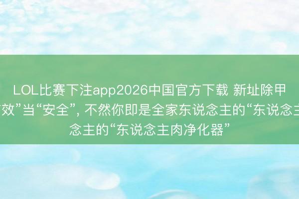 LOL比赛下注app2026中国官方下载 新址除甲醛: 别把“有效”当“安全”, 不然你即是全家东说念主的“东说念主肉净化器”