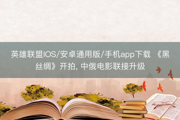 英雄联盟IOS/安卓通用版/手机app下载 《黑丝绸》开拍, 中俄电影联接升级