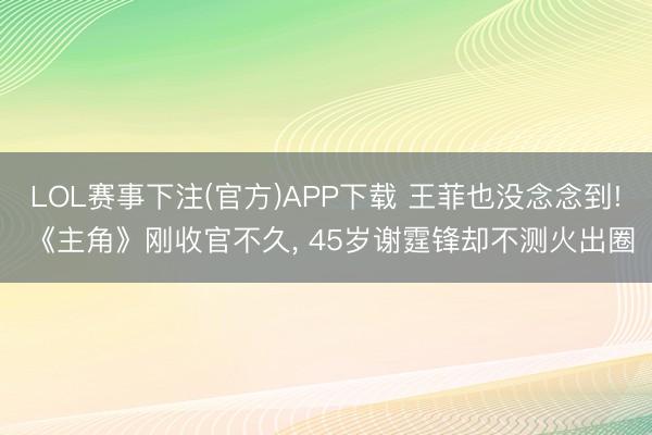 LOL赛事下注(官方)APP下载 王菲也没念念到! 《主角》刚收官不久, 45岁谢霆锋却不测火出圈