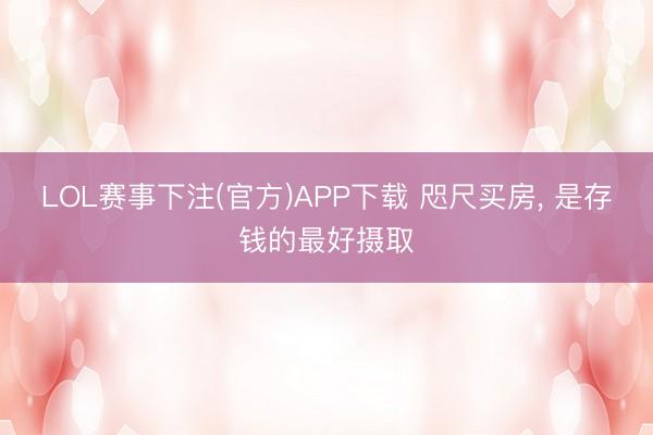 LOL赛事下注(官方)APP下载 咫尺买房, 是存钱的最好摄取