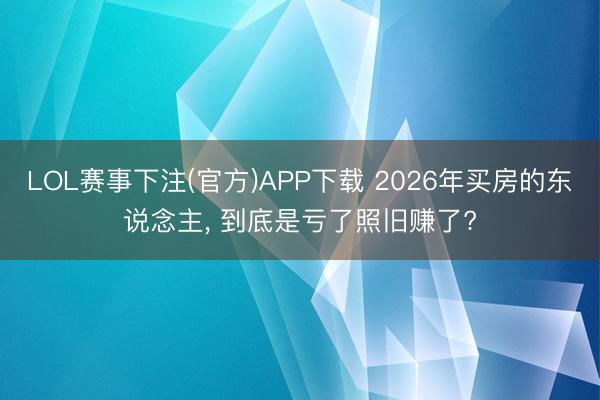 LOL赛事下注(官方)APP下载 2026年买房的东说念主, 到底是亏了照旧赚了?