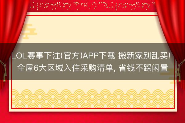 LOL赛事下注(官方)APP下载 搬新家别乱买! 全屋6大区域入住采购清单, 省钱不踩闲置