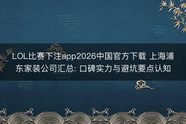 LOL比赛下注app2026中国官方下载 上海浦东家装公司汇总: 口碑实力与避坑要点认知