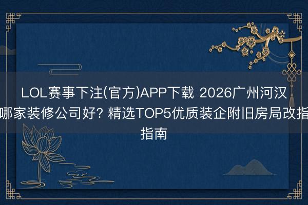 LOL赛事下注(官方)APP下载 2026广州河汉区哪家装修公司好? 精选TOP5优质装企附旧房局改指南