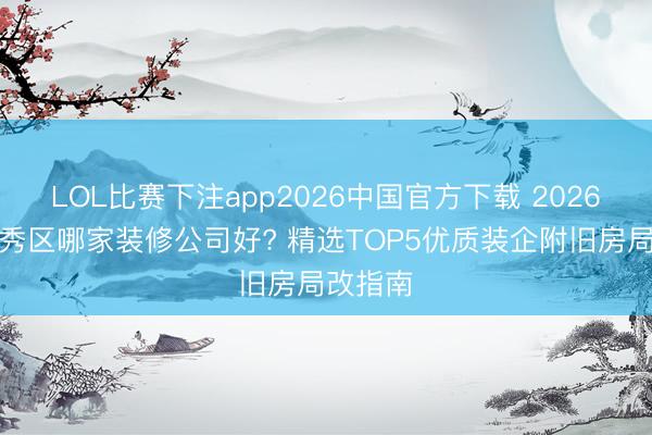 LOL比赛下注app2026中国官方下载 2026广州越秀区哪家装修公司好? 精选TOP5优质装企附旧房局改指南
