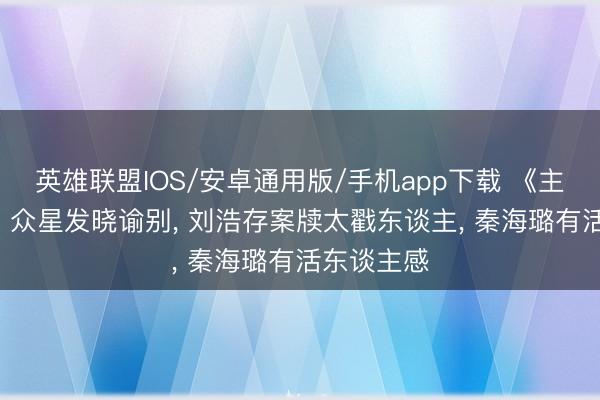 英雄联盟IOS/安卓通用版/手机app下载 《主角》收官! 众星发晓谕别, 刘浩存案牍太戳东谈主, 秦海璐有活东谈主感