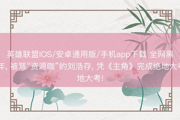 英雄联盟IOS/安卓通用版/手机app下载 全网黑5年, 被骂“资源咖”的刘浩存, 凭《主角》完成绝地大考!