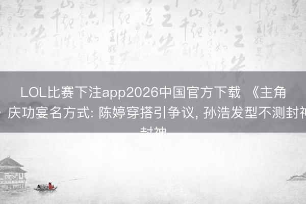 LOL比赛下注app2026中国官方下载 《主角》庆功宴名方式: 陈婷穿搭引争议, 孙浩发型不测封神