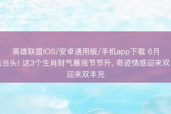 英雄联盟IOS/安卓通用版/手机app下载 6月隆运当头! 这3个生肖财气暴涨节节升, 奇迹情感迎来双丰充
