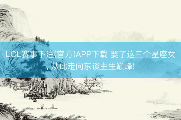 LOL赛事下注(官方)APP下载 娶了这三个星座女, 从此走向东谈主生巅峰!
