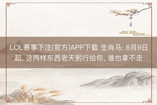 LOL赛事下注(官方)APP下载 生肖马: 6月9日起, 这两样东西老天躬行给你, 谁也拿不走