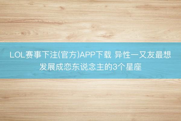LOL赛事下注(官方)APP下载 异性一又友最想发展成恋东说念主的3个星座