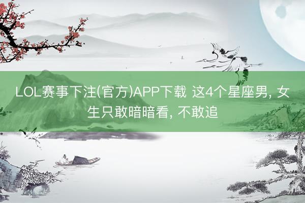 LOL赛事下注(官方)APP下载 这4个星座男, 女生只敢暗暗看, 不敢追