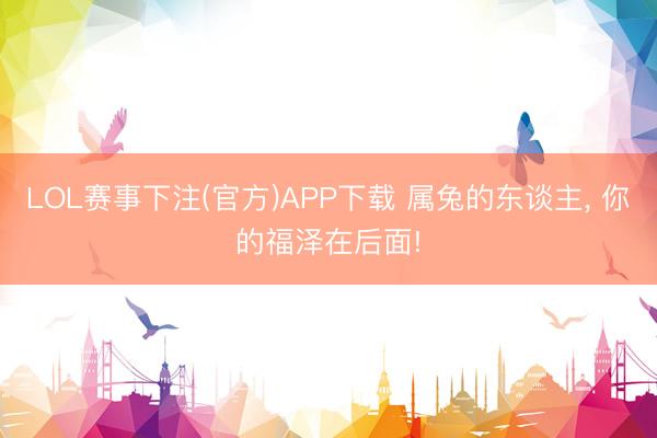 LOL赛事下注(官方)APP下载 属兔的东谈主, 你的福泽在后面!