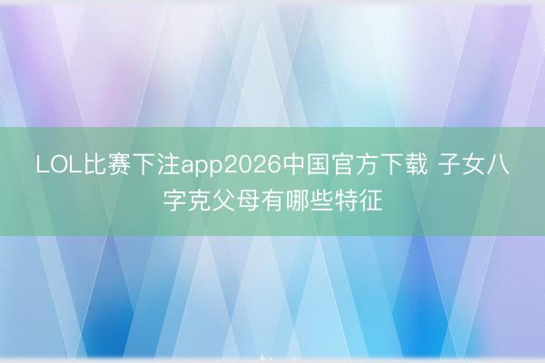 LOL比赛下注app2026中国官方下载 子女八字克父母有哪些特征