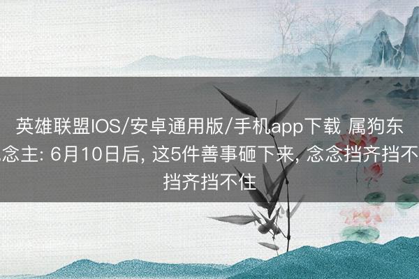 英雄联盟IOS/安卓通用版/手机app下载 属狗东说念主: 6月10日后, 这5件善事砸下来, 念念挡齐挡不住