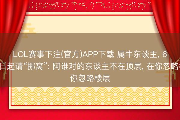 LOL赛事下注(官方)APP下载 属牛东谈主, 6月7日起请“挪窝”: 阿谁对的东谈主不在顶层, 在你忽略楼层