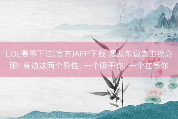 LOL赛事下注(官方)APP下载 属龙东说念主擦亮眼! 身边这两个异性, 一个吸干你, 一个在等你