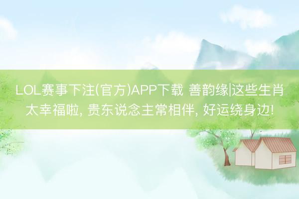 LOL赛事下注(官方)APP下载 善韵缘|这些生肖太幸福啦, 贵东说念主常相伴, 好运绕身边!