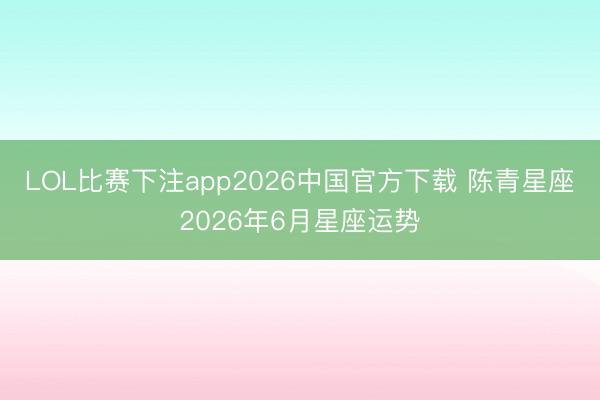 LOL比赛下注app2026中国官方下载 陈青星座2026年6月星座运势