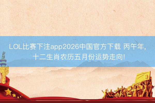 LOL比赛下注app2026中国官方下载 丙午年, 十二生肖农历五月份运势走向!