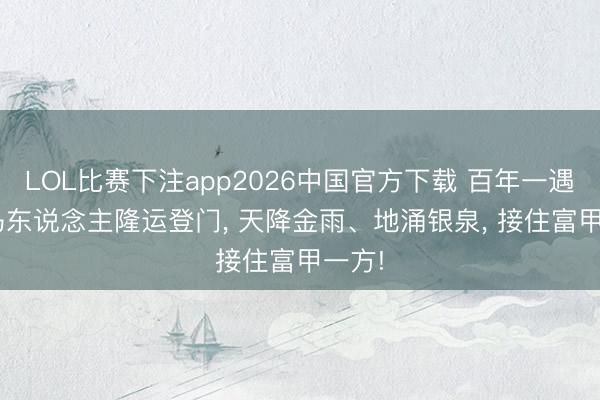LOL比赛下注app2026中国官方下载 百年一遇! 属马东说念主隆运登门, 天降金雨、地涌银泉, 接住富甲一方!