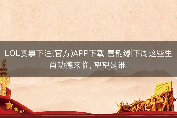 LOL赛事下注(官方)APP下载 善韵缘|下周这些生肖功德来临, 望望是谁!