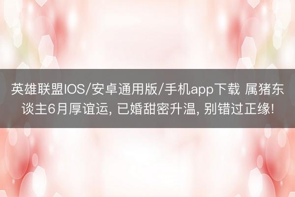 英雄联盟IOS/安卓通用版/手机app下载 属猪东谈主6月厚谊运, 已婚甜密升温, 别错过正缘!