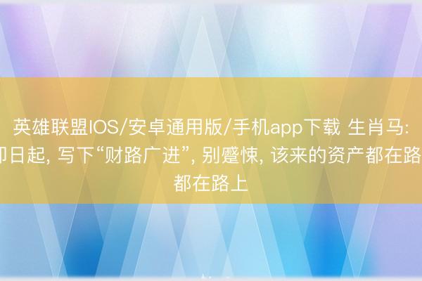 英雄联盟IOS/安卓通用版/手机app下载 生肖马: 即日起, 写下“财路广进”, 别蹙悚, 该来的资产都在路上