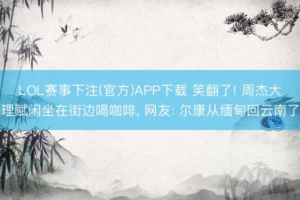 LOL赛事下注(官方)APP下载 笑翻了! 周杰大理赋闲坐在街边喝咖啡, 网友: 尔康从缅甸回云南了