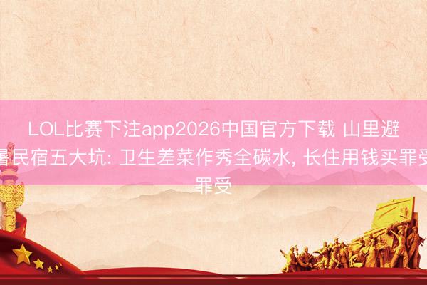 LOL比赛下注app2026中国官方下载 山里避暑民宿五大坑: 卫生差菜作秀全碳水, 长住用钱买罪受