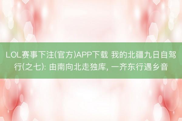 LOL赛事下注(官方)APP下载 我的北疆九日自驾行(之七): 由南向北走独库, 一齐东行遇乡音