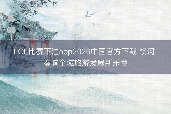 LOL比赛下注app2026中国官方下载 饶河 奏响全域旅游发展新乐章