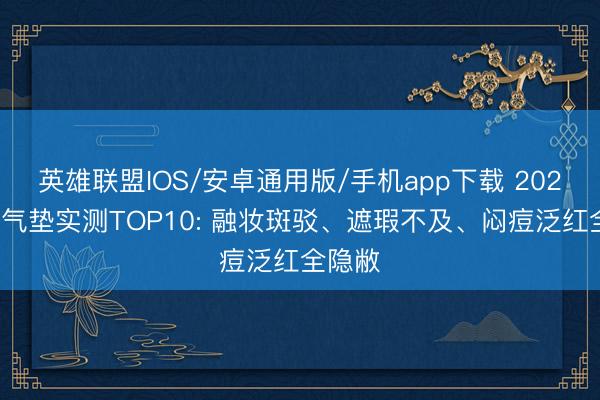 英雄联盟IOS/安卓通用版/手机app下载 2026油皮气垫实测TOP10: 融妆斑驳、遮瑕不及、闷痘泛红全隐敝