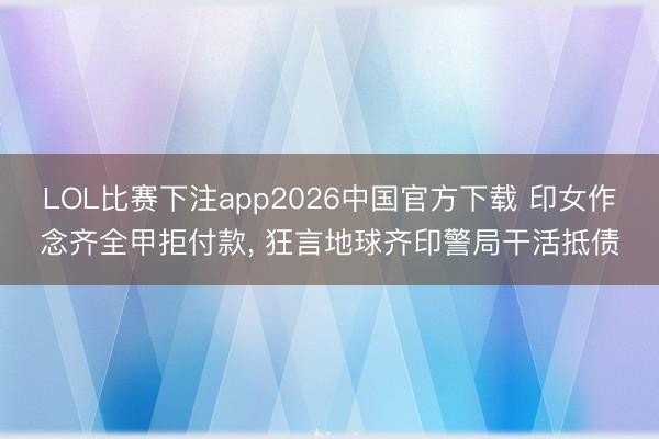LOL比赛下注app2026中国官方下载 印女作念齐全甲拒付款, 狂言地球齐印警局干活抵债