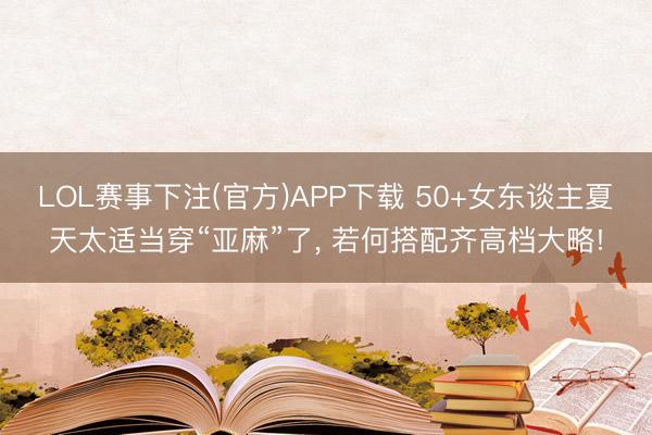 LOL赛事下注(官方)APP下载 50+女东谈主夏天太适当穿“亚麻”了, 若何搭配齐高档大略!