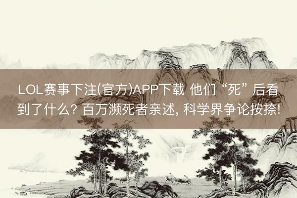 LOL赛事下注(官方)APP下载 他们 “死” 后看到了什么? 百万濒死者亲述, 科学界争论按捺!