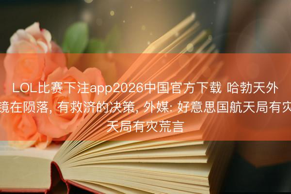 LOL比赛下注app2026中国官方下载 哈勃天外千里镜在陨落, 有救济的决策, 外媒: 好意思国航天局有灾荒言