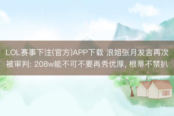 LOL赛事下注(官方)APP下载 浪姐张月发言再次被审判: 208w能不可不要再秀优厚, 根蒂不禁扒