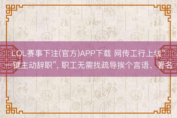 LOL赛事下注(官方)APP下载 网传工行上线“一键主动辞职”, 职工无需找疏导挨个言语、署名
