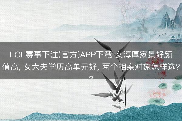 LOL赛事下注(官方)APP下载 女淳厚家景好颜值高, 女大夫学历高单元好, 两个相亲对象怎样选?