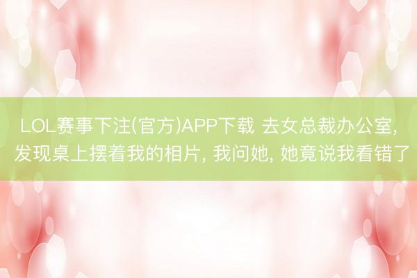 LOL赛事下注(官方)APP下载 去女总裁办公室, 发现桌上摆着我的相片, 我问她, 她竟说我看错了