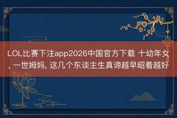 LOL比赛下注app2026中国官方下载 十幼年女, 一世姆妈, 这几个东谈主生真谛越早昭着越好