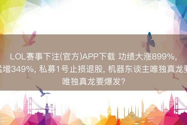 LOL赛事下注(官方)APP下载 功绩大涨899%， 订单猛增349%， 私募1号止损退股， 机器东谈主唯独真龙要爆发?